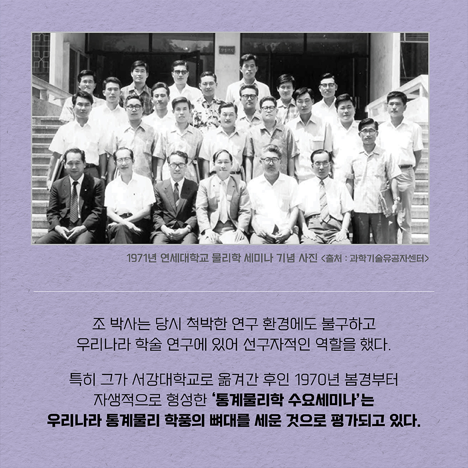 조 박사는 당시 척박한 연구 환경에도 불구하고 우리나라 학술 연구에 있어 선구자적인 역할을 했다.  특히 그가 서강대학교로 옮겨간 후인 1970년 봄경부터 자생적으로 형성한 ‘통계물리학 수요세미나’는 우리나라 통계물리 학풍의 뼈대를 세운 것으로 평가되고 있다.