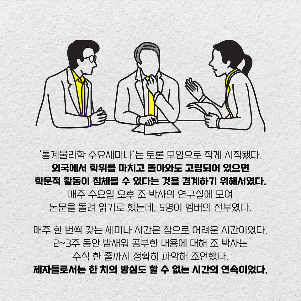 ‘통계물리학 수요세미나’는 토론 모임으로 작게 시작됐다. 외국에서 학위를 마치고 돌아와도 고립되어 있으면 학문적 활동이 침체될 수 있다는 것을 경계하기 위해서였다. 매주 수요일 오후 조 박사의 연구실에 모여 논문을 돌려 읽기로 했는데,  모두 5명이 멤버의 전부였다. 매주 한 번씩 갖는 세미나 시간은 참으로 어려운 시간이었다. 2~3주 동안 밤새워 공부한 내용에 대해 조 박사는 수식 한 줄까지 정확히 파악해 조언했다.  제자들로서는 한 치의 방심도 할 수 없는 시간의 연속이었다.