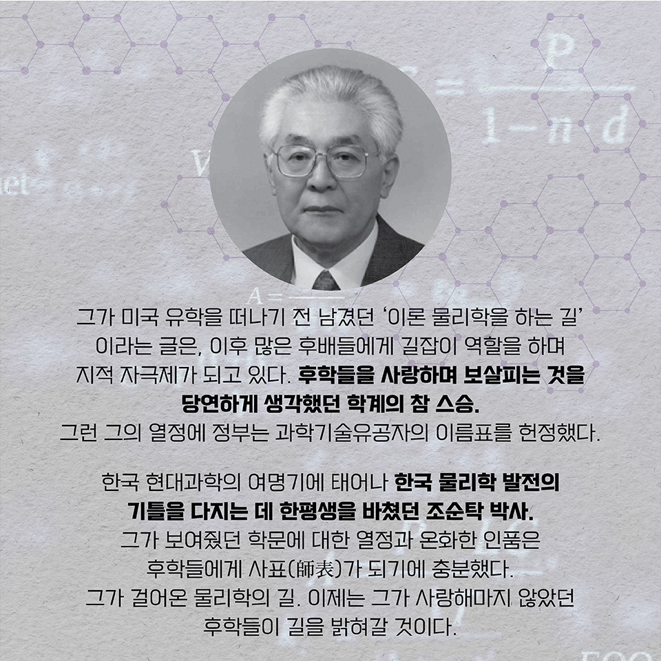 그가 미국 유학을 떠나기 전 남겼던 ‘이론 물리학을 하는 길’이라는 글은, 이후 많은 후배들에게 길잡이 역할을 하며 지적 자극제가 되고 있다. 후학들을 사랑하며 보살피는 것을 당연하게 생각했던 학계의 참 스승. 그런 그의 열정에 정부는 과학기술유공자의 이름표를 헌정했다. 한국 현대과학의 여명기에 태어나 학자로서, 한국 물리학 발전의 기틀을 다지는 데 한평생을 바쳤던 조순탁 박사.  그가 보여줬던 학문에 대한 열정과 온화한 인품은 후학들에게 사표(師表)가 되기에 충분했다. 그가 걸어온 물리학의 길. 이제는 그가 사랑해마지 않았던 후학들이 길을 밝혀갈 것이다.