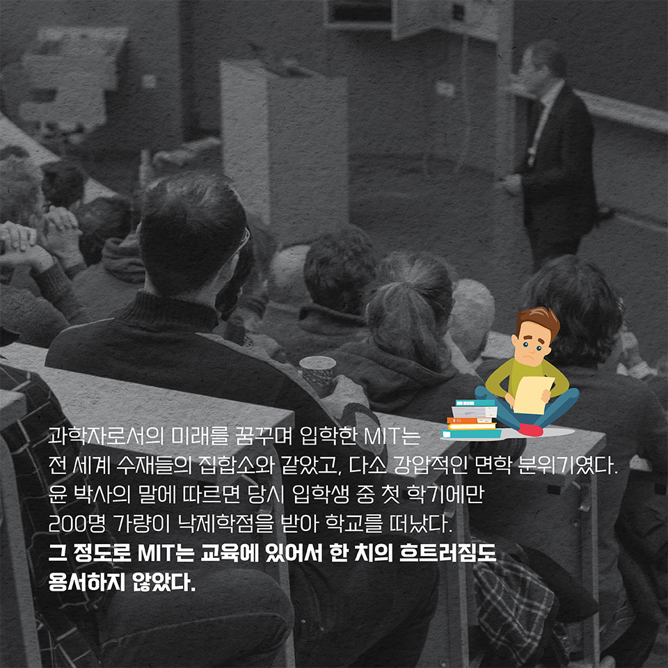 과학자로서의 미래를 꿈꾸며 입학한 MIT는 전 세계 수재들의 집합소와 같았고, 다소 강압적인 면학 분위기였다. 윤 박사의 말에 따르면 당시 입학생 중 첫 학기에만 200명 가량이  
낙제학점을 받아 학교를 떠났다. 그 정도로 MIT는 교육에 있어서 한 치의 흐트러짐도 용서하지 않았다.