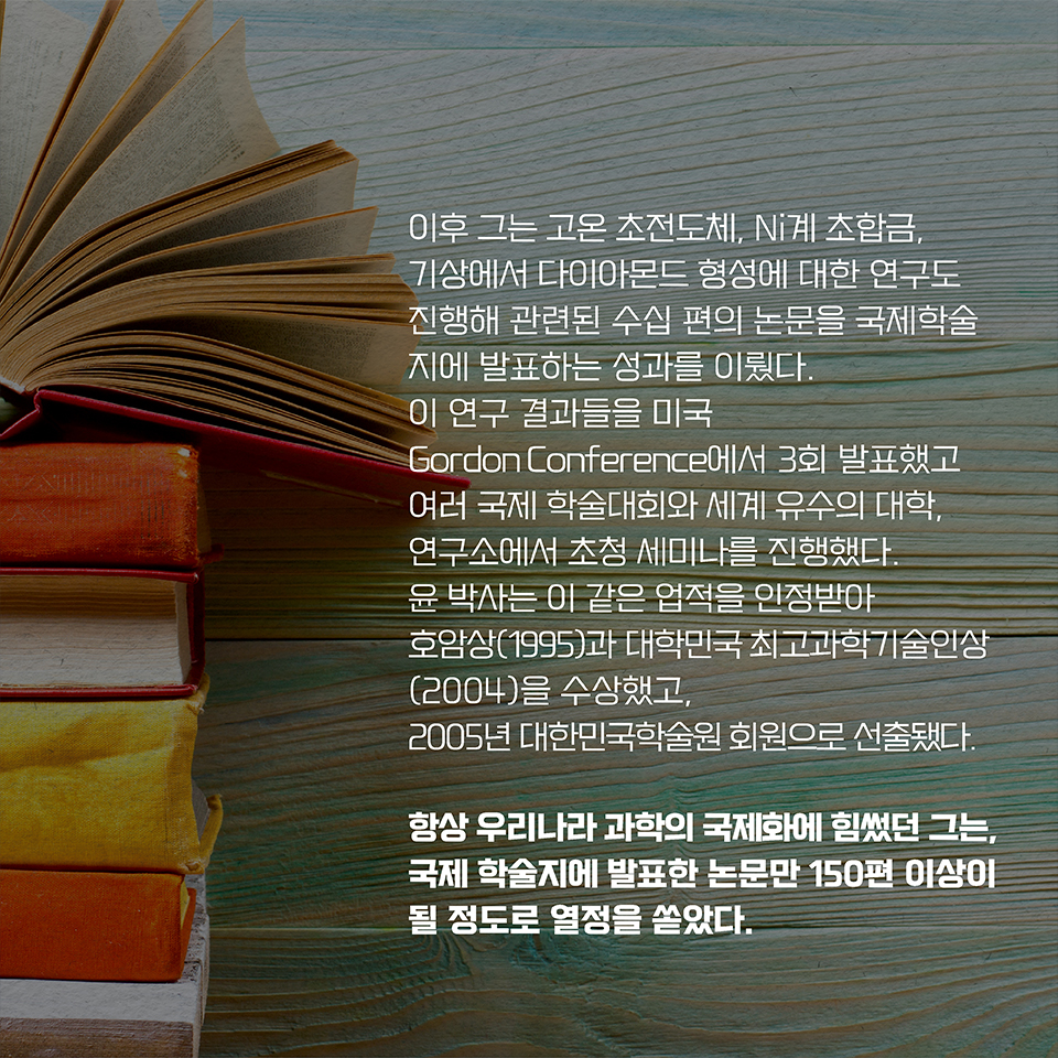 이후 그는 고온 초전도체, Ni계 초합금, 기상에서 다이아몬드 형성에 대한 연구도 진행해 관련된 수십 편의 논문을 국제학술지에 발표하는 성과를 이뤘다. 이 연구 결과들을 미국 Gordon Conference에서 3회 발표했고  
여러 국제 학술대회와 세계 유수의 대학, 연구소에서 초청 세미나를 진행했다. 윤 박사는 이 같은 업적을 인정받아 호암상(1995)과 대학민국 최고과학기술인상(2004)을 수상했고,  
2005년 대한민국학술원 회원으로 선출됐다. 항상 우리나라 과학의 국제화에 힘썼던 그는, 국제 학술지에 발표한 논문만 150편 이상이 될 정도로 열정을 쏟았다