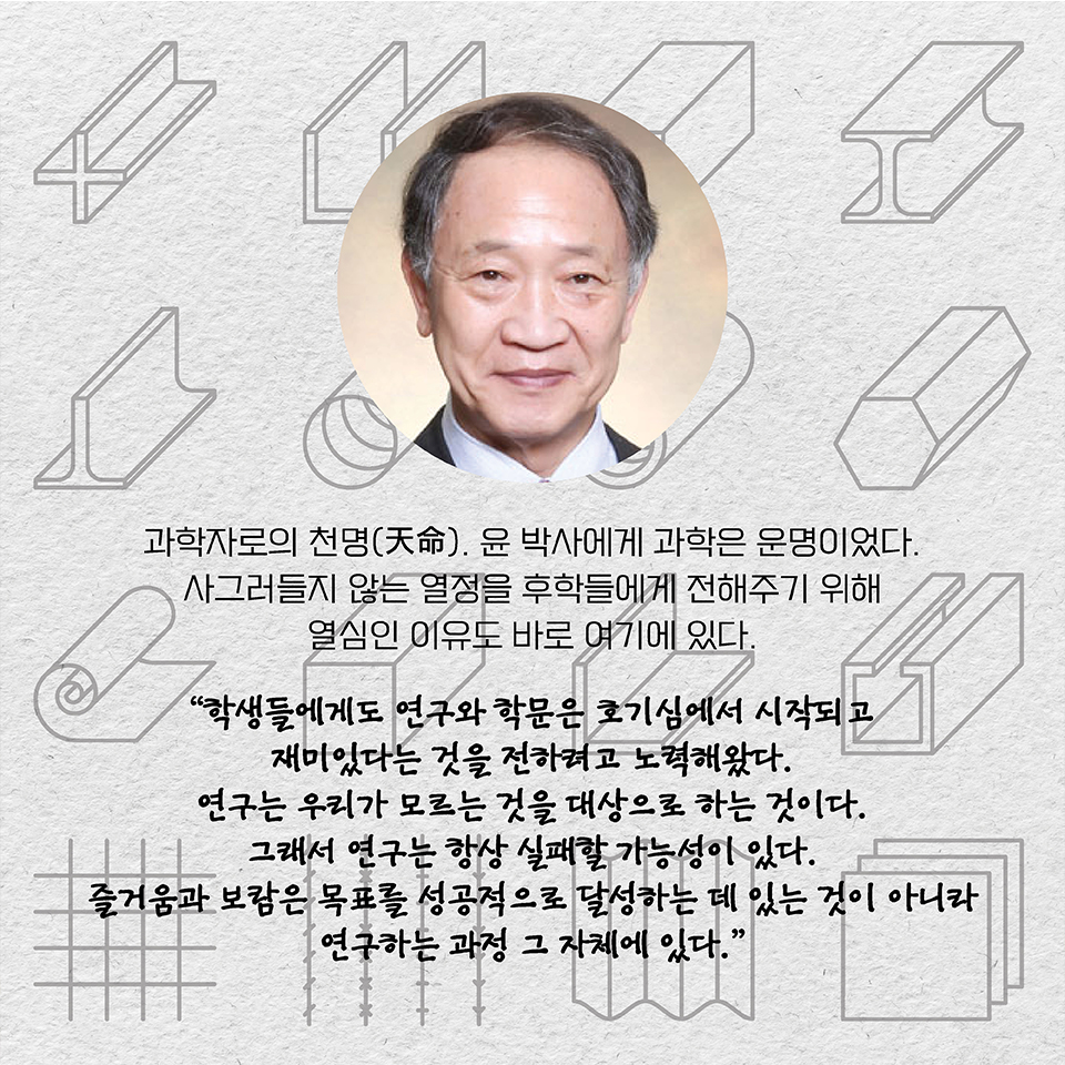 과학자로의 천명(天命). 윤 박사에게 과학은 운명이었다. 사그러들지 않는 열정을 후학들에게 전해주기 위해 열심인 이유도 바로 여기에 있다. “학생들에게도 연구와 학문은 호기심에서 시작되고  
재미있다는 것을 전하려고 노력해왔다. 연구는 우리가 모르는 것을 대상으로 하는 것이다. 그래서 연구는 항상 실패할 가능성이 있다. 즐거움과 보람은 목표를 성공적으로 달성하는 데 있는 것이 아니라  
연구하는 과정 그 자체에 있다.”