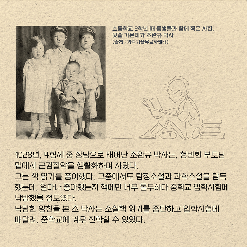 1928년, 4형제 중 장남으로 태어난 조완규 박사는, 청빈한 부모님 밑에서 근검절약을 생활화하며 자랐다. 
그는 책 읽기를 좋아했다. 그중에서도 탐정소설과 과학소설을 탐독했는데, 얼마나 좋아했는지 책에만 너무 몰두하다 중학교 입학시험에 낙방했을 정도였다. 낙담한 양친을 본 조 박사는 소설책 읽기를 중단하고 입학시험에 매달려, 중학교에 겨우 진학할 수 있었다. 