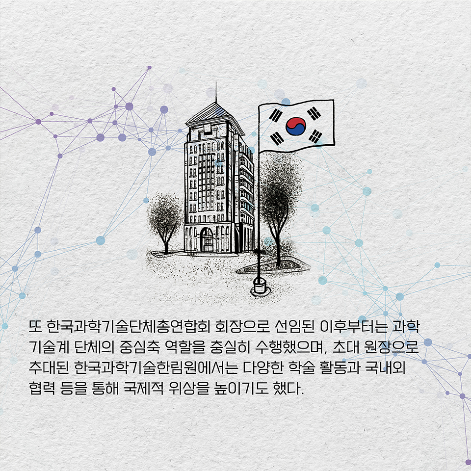 또 한국과학기술단체총연합회 회장으로 선임된 이후부터는 과학기술계 단체의 중심축 역할을 충실히 수행했으며,
초대 원장으로 추대된 한국과학기술한림원에서는 다양한 학술 활동과 국내외 협력 등을 통해 국제적 위상을 높이기도 했다.