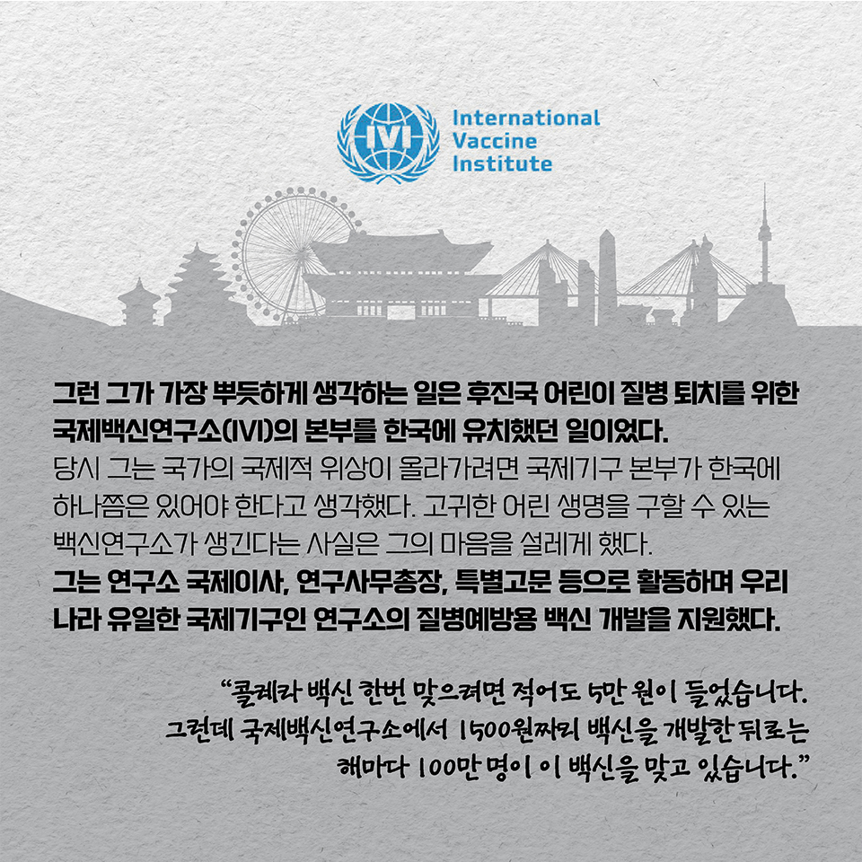 그런 그가 가장 뿌듯하게 생각하는 일은 후진국 어린이 질병 퇴치를 위한 국제백신연구소(IVI)의 본부를 한국에 유치했던 일이었다. 당시 그는 국가의 국제적 위상이 올라가려면 국제기구 본부가 한국에 하나쯤은 있어야 한다고 생각했다. 
고귀한 어린 생명을 구할 수 있는 백신연구소가 생긴다는 사실은 그의 마음을 설레게 했다.
그는 연구소 국제이사, 연구사무총장, 특별고문 등으로 활동하며 우리나라 유일한 국제기구인 연구소의 질병예방용 백신 개발을 지원했다. 
“콜레라 백신 한번 맞으려면 적어도 5만 원이 들었습니다. 
그런데 국제백신연구소에서 1500원짜리 백신을 개발한 뒤로는 해마다 100만 명이 이 백신을 맞고 있습니다.”