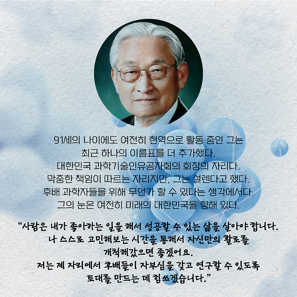 91세의 나이에도 여전히 현역으로 활동 중인 그는 최근 하나의 이름표를 더 추가했다. 대한민국 과학기술인유공자회의 회장의 자리다. 막중한 책임이 따르는 자리지만, 그는 설렌다고 했다. 
후배 과학자들을 위해 무언가 할 수 있다는 생각에서다. 
그의 눈은 여전히 미래의 대한민국을 향해 있다.
“사람은 내가 좋아하는 일을 해서 성공할 수 있는 삶을 살아야 합니다. 
나 스스로 고민해보는 시간을 통해서 자신만의 활로를 개척해갔으면 좋겠어요.
저는 제 자리에서 후배들이 자부심을 갖고 연구할 수 있도록 토대를 만드는 데 힘쓰겠습니다.”