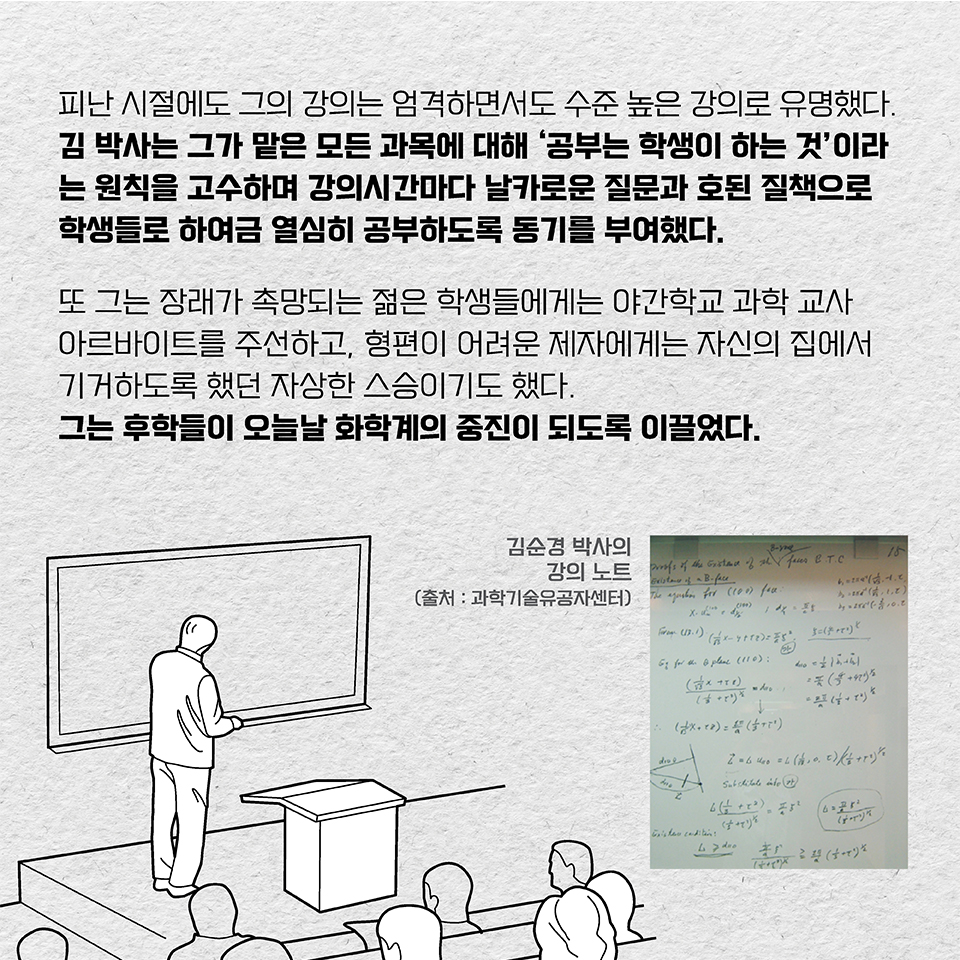 피난 시절에도 그의 강의는 엄격하면서도 수준 높은 강의로 유명했다. 김 박사는 그가 맡은 모든 과목에 대해 ‘공부는 학생이 하는 것’이라는 원칙을 고수하며 강의시간마다 날카로운 질문과 호된 질책으로 학생들로 하여금 열심히 공부하도록 동기를 부여했다. 또 그는 장래가 촉망되는 젊은 학생들에게는 야간학교 과학 교사 아르바이트를 주선하고, 형편이 어려운 제자에게는 자신의 집에서 기거하도록 했던 자상한 스승이기도 했다. 그는 후학들이 오늘날 화학계의 중진이 되도록 이끌었다.