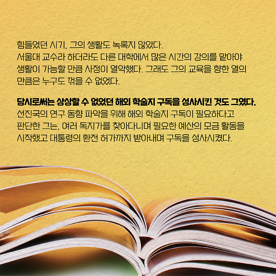 힘들었던 시기, 그의 생활도 녹록지 않았다. 서울대 교수라 하더라도 다른 대학에서 
많은 시간의 강의를 맡아야 생활이 가능할 만큼 사정이 열악했다. 그래도 그의 교육을 향한 열의만큼은 누구도 꺾을 수 없었다. 당시로써는 상상할 수 없었던 해외 학술지 구독을 성사시킨 것도 그였다. 선진국의 연구 동향 파악을 위해 해외 학술지 구독이 필요하다고 판단한 그는, 여러 독지가를 찾아다니며 필요한 예산의 모금 활동을 시작했고 대통령의 환전 허가까지 받아내며 구독을 성사시켰다.