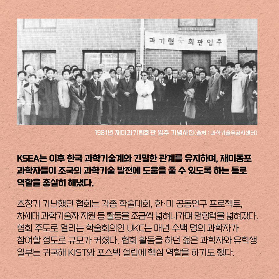 KSEA는 이후 한국 과학기술계와 긴밀한 관계를 유지하며, 재미동포 과학자들이 조국의 과학기술 발전에 도움을 줄 수 있도록 하는 통로 역할을 충실히 해냈다. 
초창기 가난했던 협회는 각종 학술대회, 한·미 공동연구 프로젝트, 차세대 과학기술자 지원 등 활동을 조금씩 넓혀나가며 영향력을 넓혀갔다. 협회 주도로 열리는 학술회의인 UKC는 매년 수백 명의 과학자가 참여할 정도로 규모가 커졌다. 협회 활동을 하던 젊은 과학자와 유학생 일부는 귀국해 KIST와 포스텍 설립에 핵심 역할을 하기도 했다.