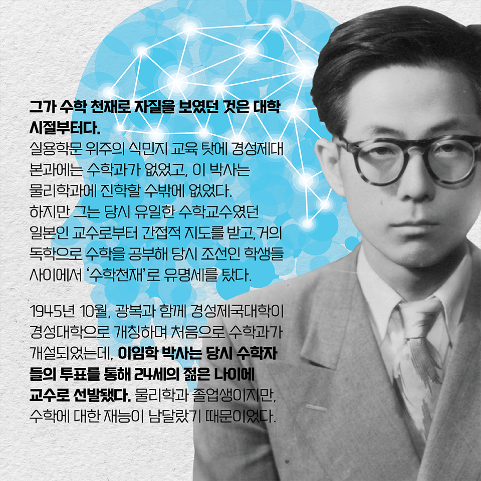 그가 수학 천재로 자질을 보였던 것도 대학시절부터다. 실용학문 위주의 식민지 교육 탓에 경성제대 본과에는 수학과가 없었고, 이 박사는 물리학과에 진학할 수밖에 없었다.
하지만 그는 당시 유일한 수학교수였던 일본인 교수로부터 간접적 지도를 받고, 거의 독학으로 수학을 공부해 당시 조선인 학생들 사이에서 ‘수학천재’로 유명세를 탔다. 1945년 10월, 광복과 함께 경성제국대학이 경성대학으로 개칭하며 처음으로 수학과가 개설되었는데, 이임학 박사는 당시 수학자들의 투표를 통해 24세의 젊은 나이에 교수로 선발됐다. 물리학과 졸업생이지만, 수학에 대한 재능이 남달랐기 때문이었다.