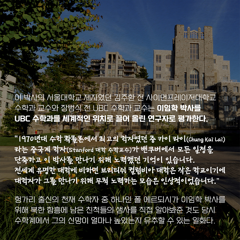 이 박사의 서울대학교 제자였던 김주환 전 사이먼프레이저대학교 수학과 교수와 장범식 전 UBC 수학과 교수는 이임학 박사를 UBC 수학과를 세계적인 위치로 끌어 올린 연구자로 평가한다. 
