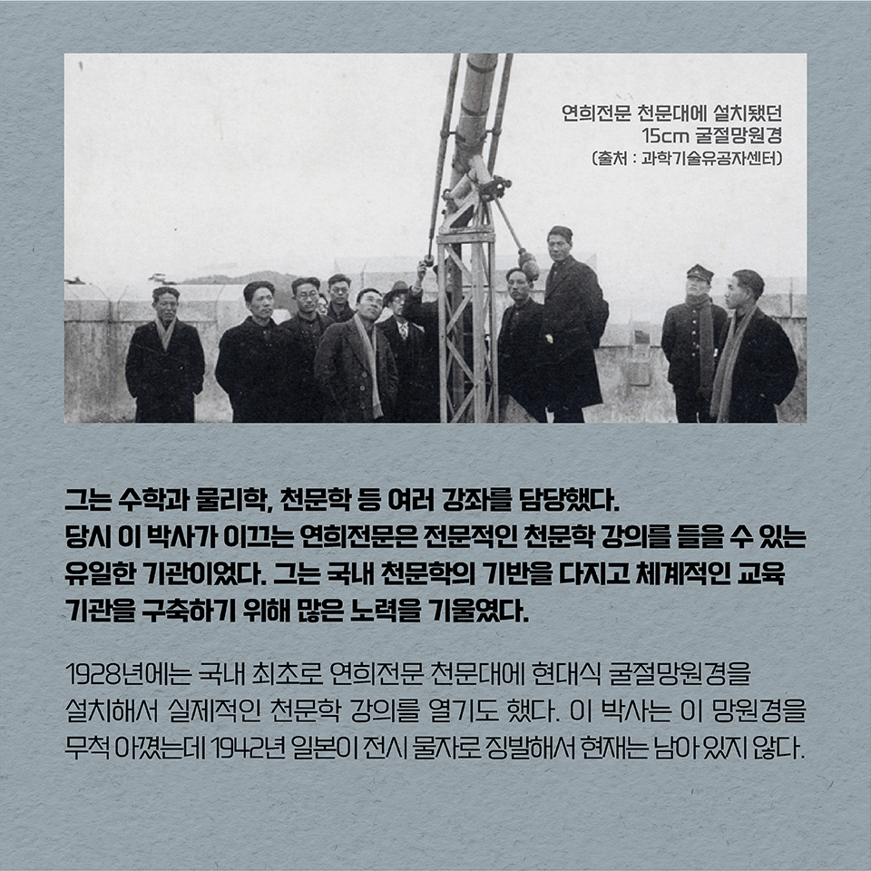 그는 수학과 물리학, 천문학 등 여러 강좌를 담당했다. 당시 이 박사가 이끄는 연희전문은 전문적인 천문학 강의를 들을 수 있는 유일한 기관이었다. 그는 국내 천문학의 기반을 다지고 체계적인 교육기관을 구축하기 위해 많은 노력을 기울였다. 
1928년에는 국내 최초로 연희전문 천문대에 현대식 굴절망원경을 설치해서 실제적인 천문학 강의를 열기도 했다. 이 박사는 이 망원경을 무척 아꼈는데 1942년 일본이 전시 물자로 징발해서 현재는 남아 있지 않다.