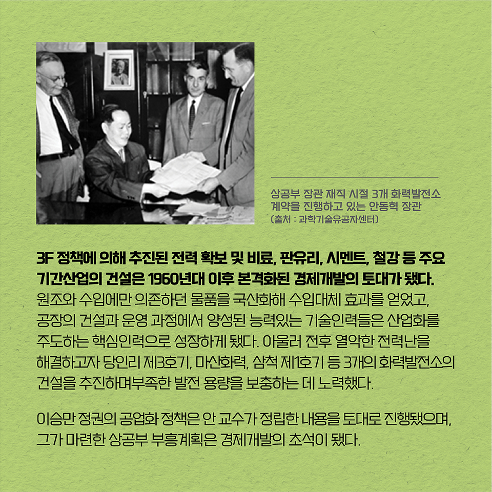 3F 정책에 의해 추진된 전력 확보 및 비료, 판유리, 시멘트, 철강 등 주요 기간산업의 건설은 1960년대 이후 본격화된 경제개발의 토대가 됐다. 원조와 수입에만 의존하던 물품을 국산화해 수입대체 효과를 얻었고, 공장의 건설과 운영 과정에서 양성된 능력있는 기술인력들은 
산업화를 주도하는 핵심인력으로 성장하게 됐다. 아울러 전후 열악한 전력난을 해결하고자 
당인리 제3호기, 마산화력, 삼척 제1호기 등 3개의 화력발전소의 건설을 추진하며 부족한 발전 용량을 보충하는 데 노력했다. 이승만정권의 공업화 정책은 안 교수가 정립한 내용을 토대로 진행됐으며, 그가 마련한 상공부 부흥계획은 경제개발의 초석이 됐다. 