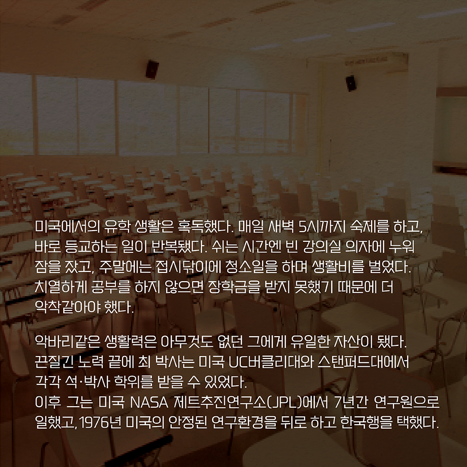 미국에서의 유학 생활은 혹독했다. 매일 새벽 5시까지 숙제를 하고, 바로 등교하는 일이 반복됐다. 쉬는 시간엔 빈 강의실 의자에 누워 잠을 잤고, 주말에는 접시닦이에 청소일을 하며 생활비를 벌었다. 치열하게 공부를 하지 않으면 장학금을 받지 못했기 때문에 더 악착같아야 했다. 악바리같은 생활력은 아무것도 없던 그에게 유일한 자산이 됐다. 끈질긴 노력 끝에 최 박사는 미국 UC버클리대와 스탠퍼드대에서 각각 석·박사 학위를 받을 수 있었다. 이후 미국 NASA 제트추진연구소(JPL)에서 7년간 연구원으로 일했고, 1976년 미국의 안정된 연구환경을 뒤로 하고 한국행을 택했다.