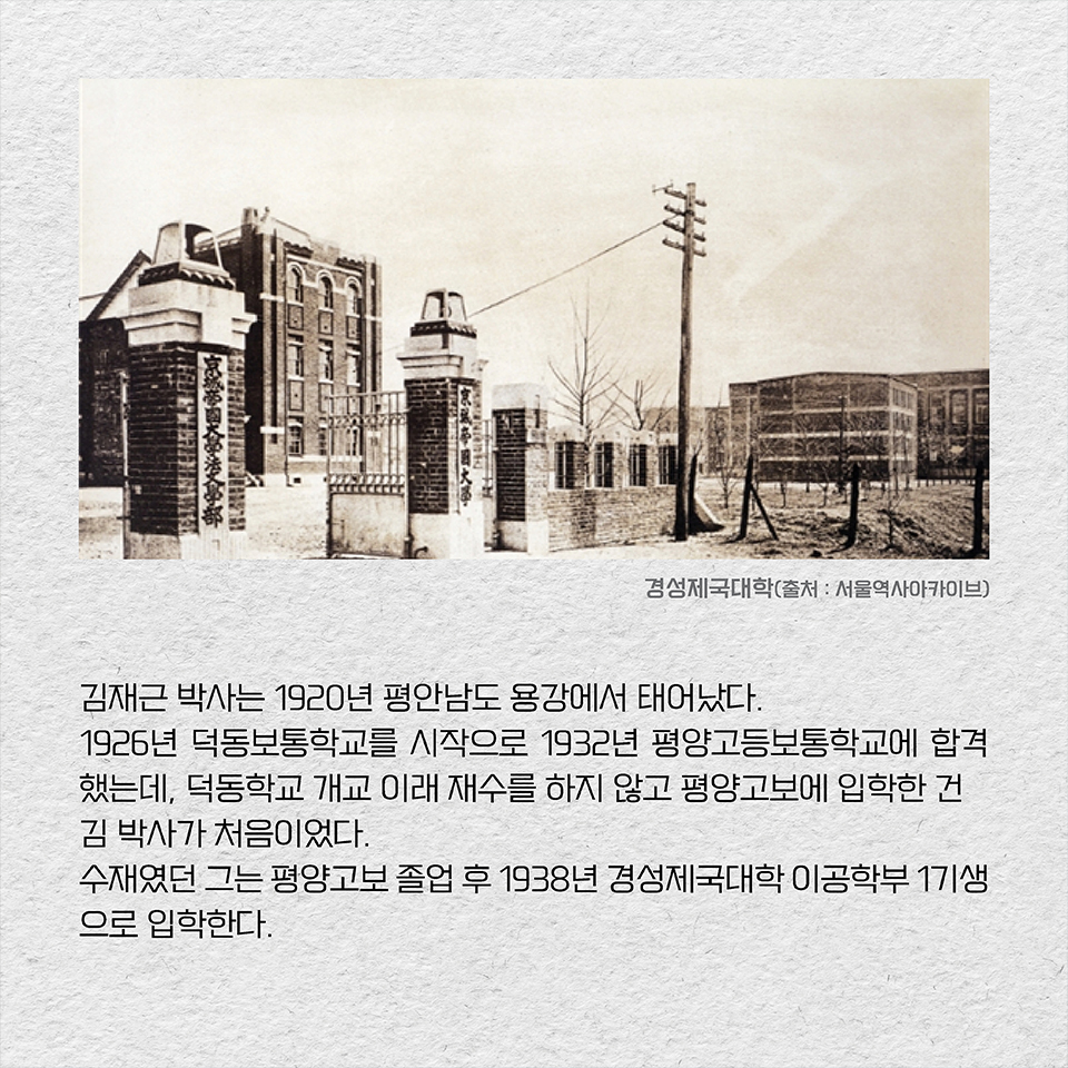 김재근 박사는 1920년 평안남도 용강에서 태어났다. 1926년 덕동보통학교를 시작으로 1932년 평양고등보통학교에 합격했는데, 덕동학교 개교 이래 재수를 하지 않고 평양고보에 입학한 건 김 박사가 처음이었다. 수재였던 그는 평양고보 졸업 후 1938년 경성제국대학 이공학부 1기생으로 입학한다.