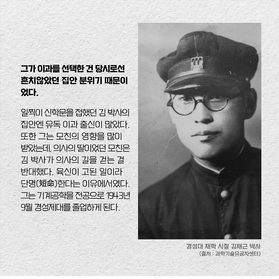 그가 이과를 선택한 건 당시로선 흔치않았던 집안 분위기 때문이었다. 일찍이 신학문을 접했던 김 박사의 집안엔 유독 이과 출신이 많았다. 또한 그는 모친의 영향을 많이 받았는데, 의사의 딸이었던 모친은 김 박사가 의사의 길을 걷는 걸 반대했다. 육신이 고된 일이라 단명(短命)한다는 이유에서였다. 
그는 기계공학을 전공으로 1943년 9월 경성제대를 졸업하게 된다.