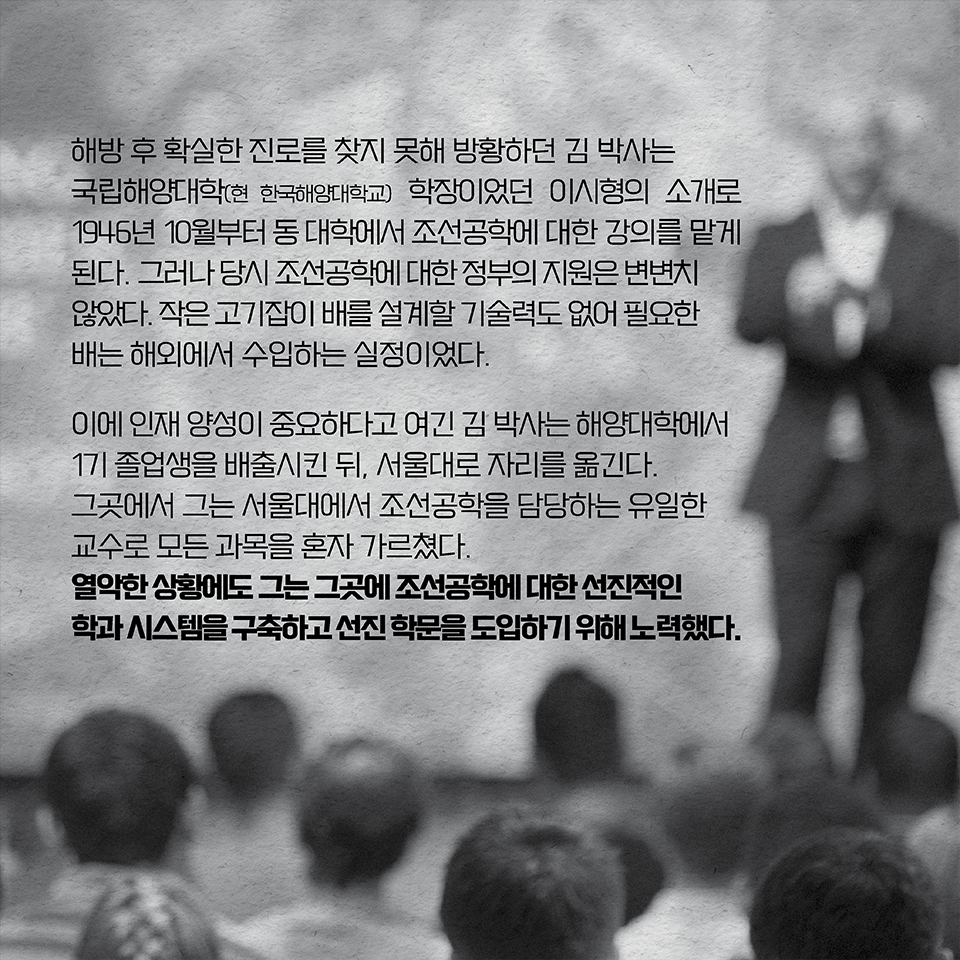 해방 후 확실한 진로를 찾지 못해 방황하던 김 박사는 국립해양대학(현 한국해양대학교) 학장이었던 이시형의 소개로 1946년 10월부터 동 대학에서 조선공학에 대한 강의를 맡게 된다. 그러나 당시 조선공학에 대한 정부의 지원은 변변치 않았다. 작은 고기잡이 배를 설계할 기술력도 없어 필요한 배는 해외에서 수입하는 실정이었다. 이에 인재 양성이 중요하다고 여긴 김 박사는 해양대학에서 1기 졸업생을 배출시킨 뒤, 서울대로 자리를 옮긴다. 그곳에서 그는 서울대에서 조선공학을 담당하는 유일한 교수로 모든 과목을 혼자 가르쳤다. 열악한 상황에도 그는 그곳에 조선공학에 대한 선진적인 학과 시스템을 구축하고 선진 학문을 도입하기 위해 노력했다. 