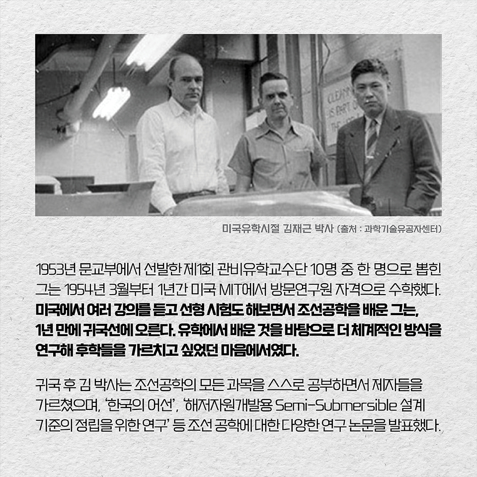 1953년 문교부에서 선발한 제1회 관비유학교수단 10명 중 한 명으로 뽑힌 그는 1954년 3월부터 1년간 미국 MIT에서 방문연구원 자격으로 수학하기도 했다. 미국에서 여러 강의를 듣고 선형 시험도 해보면서 조선공학을 체계적으로 배운 그는, 1년 만에 귀국선에 오른다. 유학에서 배운 것을 바탕으로 더 체계적인 방식을 연구해 후학들을 가르치고 싶었던 마음에서였다. 귀국 후 그는 조선공학의 모든 과목을 스스로 공부하면서 제자들을 가르쳤으며, ‘한국의 어선’, ‘해저자원개발용 Semi-Submersible 설계기준의 정립을 위한 연구’ 등 조선 공학에 대한 다양한 연구 논문을 발표했다. 