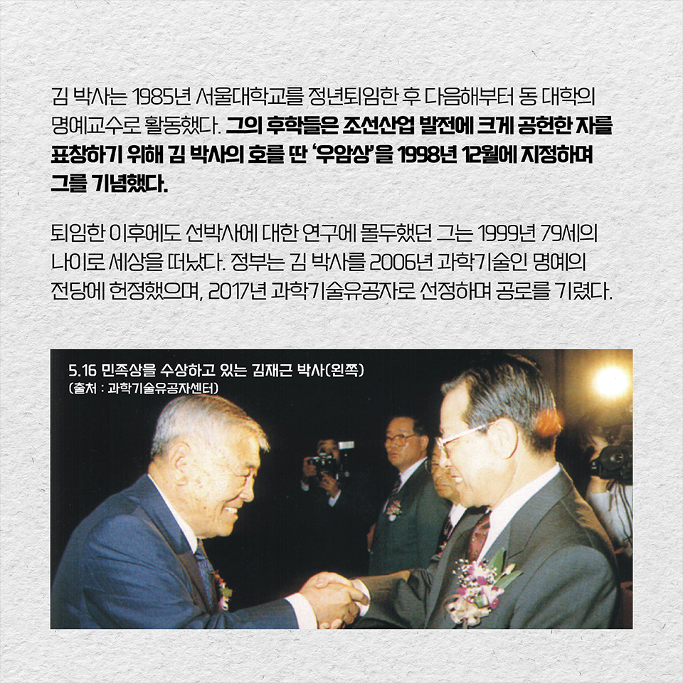 김 박사는 1985년 서울대학교를 정년퇴임한 후 다음해부터 동 대학의 명예교수로 활동했다. 그의 후학들은 조선산업 발전에 크게 공헌한 자를 표창하기 위해 김 박사의 호를 딴 ‘우암상’을 1998년 12월에 지정하며 그를 기념했다. 퇴임한 이후에도 선박사에 대한 연구에 몰두했던 그는 1999년 79세의 나이로 세상을 떠났다. 정부는 김 박사를 2006년 과학기술인 명예의 전당에 헌정했으며, 2017년 과학기술유공자로 선정하며 공로를 기렸다. 