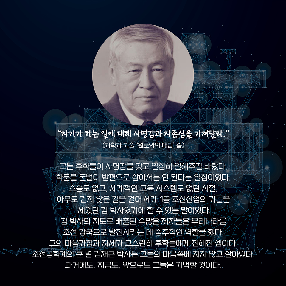 “자기가 하는 일에 대해 사명감과 자존심을 가져달라.” 
(과학과 기술 ‘원로와의 대담’ 중)
그는 후학들이 사명감을 갖고 열심히 일해주길 바랐다. 학문을 돈벌이 방편으로 삼아서는 안 된다는 일침이었다. 스승도 없고, 체계적인 교육 시스템도 없던 시절, 아무도 걷지 않은 길을 걸어 세계 1등 조선산업의 기틀을 세웠던 김 박사였기에 할 수 있는 말이었다. 
김 박사의 지도로 배출된 수많은 제자들은 우리나라를 조선 강국으로 발전시키는 데 중추적인 역할을 했다. 그의 마음가짐과 자세가 고스란히 후학들에게 전해진 셈이다. 조선공학계의 큰 별 김재근 박사는 그들의 마음속에 지지 않고 살아있다. 과거에도, 지금도, 앞으로도 기억할 것이다. 