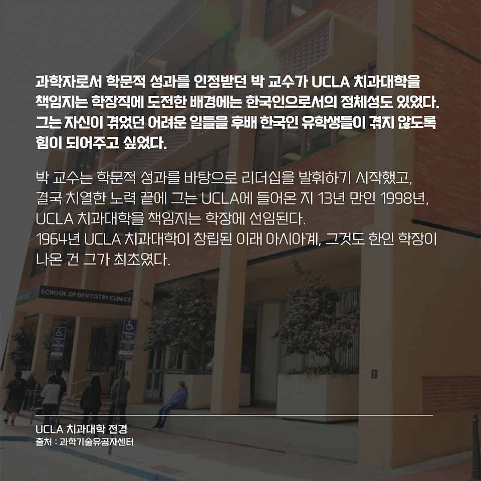 과학자로서 학문적 성과를 인정받던 박 교수가 UCLA 치과대학을 책임지는 학장직에 도전한 배경에는 한국인으로서의 정체성도 있었다. 그는 자신이 겪었던 어려운 일들을 후배 한국인 유학생들이 겪지 않도록 힘이 되어주고 싶었다. 박 교수는 학문적 성과를 바탕으로 리더십을 발휘하기 시작했고,
결국 치열한 노력 끝에 그는 UCLA에 들어온 지 13년 만인 1998년, UCLA 치과대학을 책임지는 학장에 선임된다. 1964년 UCLA 치과대학이 창립된 이래 아시아계, 그것도 한인 학장이 나온 건 그가 최초였다.