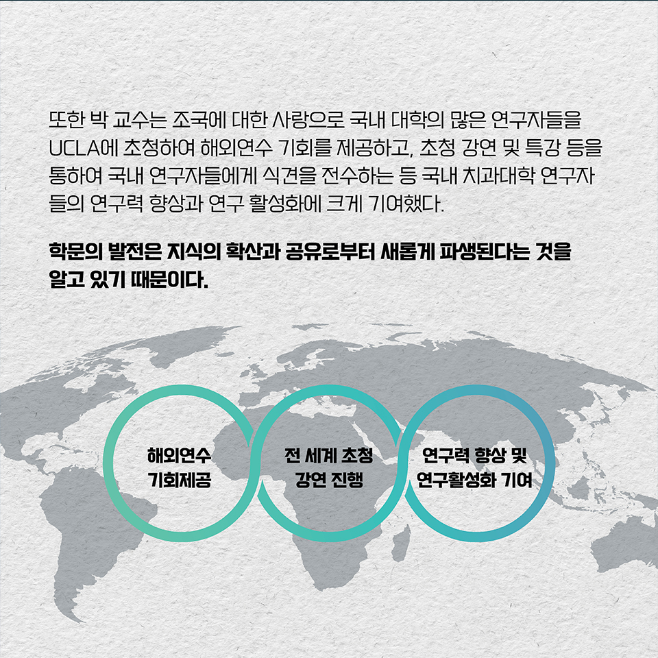 또한 박 교수는 조국에 대한 사랑으로 국내 대학의 많은 연구자들을 UCLA에 초청하여 해외연수 기회를 제공하고, 
초청 강연 및 특강 등을 통하여 국내 연구자들에게 식견을 전수하는 등 국내 치과대학 연구자들의 연구력 향상과 연구 활성화에 크게 기여했다. 학문의 발전은 지식의 확산과 공유로부터 새롭게 파생된다는 것을 알고 있기 때문이다.