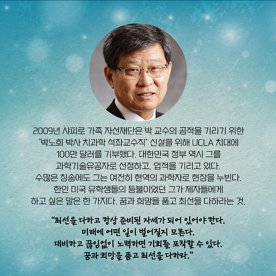 2009년 샤피로 가족 자선재단은 박 교수의 공적을 기리기 위한 ‘박노희 박사 치과학 석좌교수직’ 신설을 위해 UCLA 치대에 100만 달러를 기부했다. 대한민국 정부 역시 그를 과학기술유공자로 선정하고, 업적을 기리고 있다. 수많은 칭송에도 그는 여전히 현역의 과학자로 현장을 누빈다. 한인 미국 유학생들의 등불이었던 그가 제자들에게 하고 싶은 말은 한 가지다. 
꿈과 희망을 품고 최선을 다하라는 것. “최선을 다하고 항상 준비된 자세가 되어 있어야 한다. 미래에 어떤 일이 벌어질지 모른다. 대비하고 끊임없이 노력하면 기회를 포착할 수 있다. 꿈과 희망을 품고 최선을 다하라.”