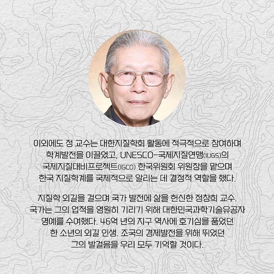 이외에도 정 교수는 대한지질학회 활동에 적극적으로 참여하며 학계발전을 이끌었고, UNESCO-국제지질연맹(IUGS)의 국제지질대비프로젝트(IGCO) 한국위원회 위원장을 맡으며 한국 지질학계를 국제적으로 알리는 데 결정적 역할을 했다. 지질학 외길을 걸으며 국가 발전에 삶을 헌신한 정창희 교수. 국가는 그의 업적을 영원히 기리기 위해 대한민국과학기술유공자 명예를 수여했다. 
46억 년의 지구 역사에 호기심을 품었던 한 소년의 외길 인생. 조국의 경제발전을 위해 뛰었던 그의 발걸음을 우리 모두 기억할 것이다. 