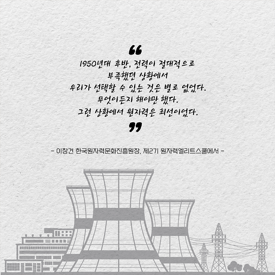 “1950년대 후반, 전력이 절대적으로 부족했던 상황에서 우리가 선택할 수 있는 것은 별로 없었다. 
무엇이든지 해야만 했다. 그런 상황에서 원자력은 최선이었다.” - 이창건 한국원자력문화진흥원장, 제2기 원자력엘리트스쿨에서 -