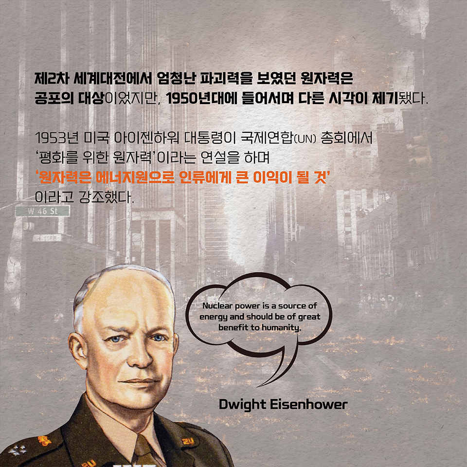 제2차 세계대전에서 엄청난 파괴력을 보였던 원자력은 공포의 대상이었지만, 1950년대에 들어서며 다른 시각이 제기됐다. 1953년 미국 아이젠하워 대통령이 국제연합(UN) 총회에서 ‘평화를 위한 원자력’이라는 연설을 하며 ‘원자력은 에너지원으로 인류에게 큰 이익이 될 것’이라고 강조했다.