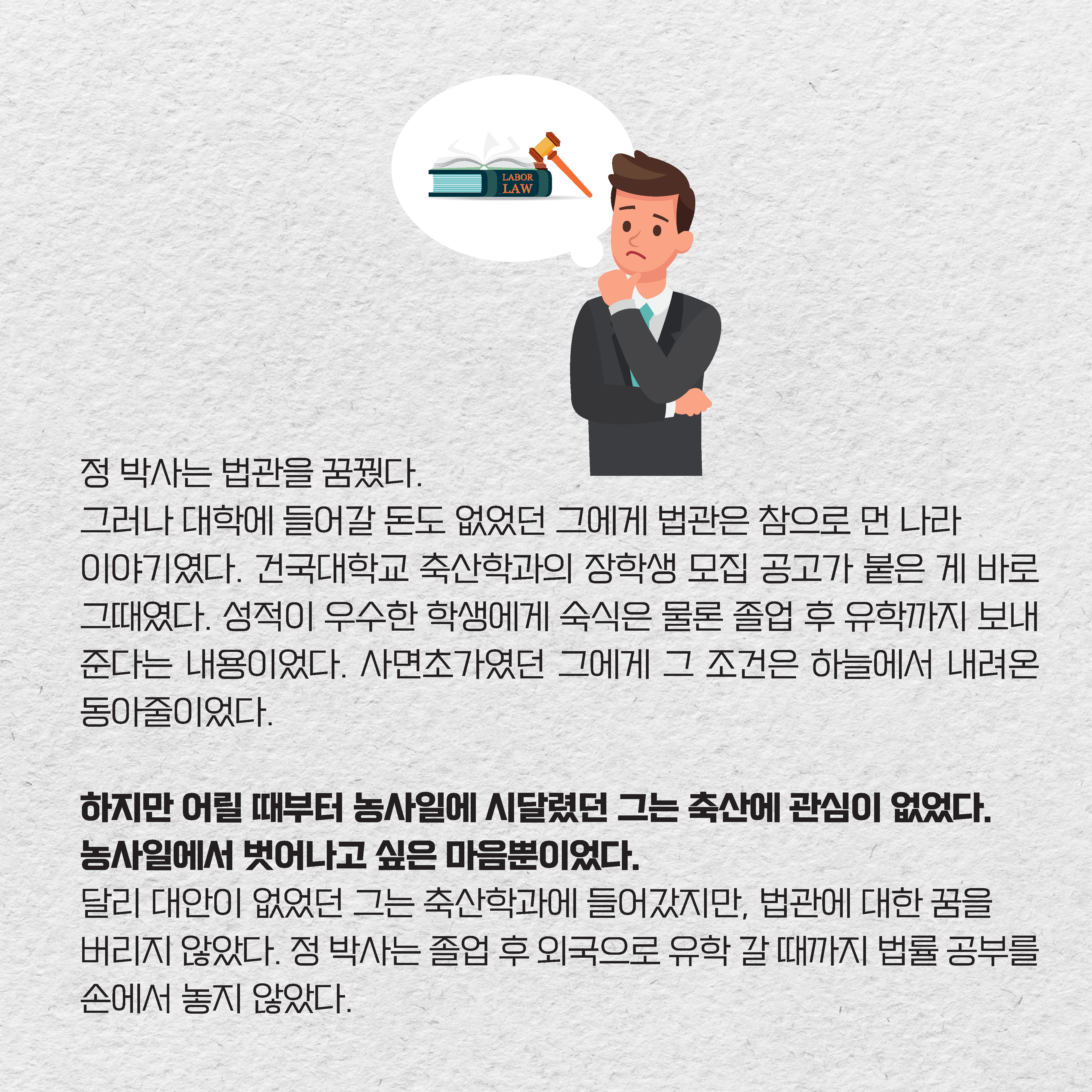 정 박사는 법관을 꿈꿨다. 그러나 대학에 들어갈 돈도 없었던 그에게 법관은 참으로 먼 나라 이야기였다. 건국대학교 축산학과의 장학생 모집 공고가 붙은 게 바로 그때였다. 성적이 우수한 학생에게 숙식은 물론 졸업 후 유학까지 보내준다는 내용이었다. 사면초가였던 그에게 그 조건은 하늘에서 내려온 동아줄이었다. 하지만 어릴 때부터 농사일에 시달렸던 그는 축산에 관심이 없었다. 
농사일에서 벗어나고 싶은 마음뿐이었다. 달리 대안이 없었던 그는 축산학과에 들어갔지만, 법관에 대한 꿈을 버리지 않았다. 정 박사는 졸업 후 외국으로 유학 갈 때까지 법률 공부를 손에서 놓지 않았다.