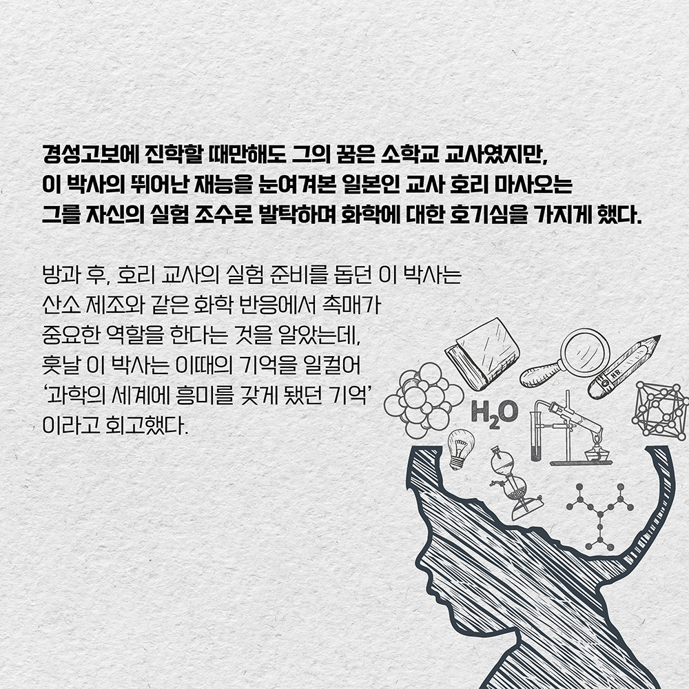 경성고보에 진학할 때만해도 그의 꿈은 소학교 교사였지만, 이 박사의 뛰어난 재능을 눈여겨본 일본인 교사 호리 마사오는 그를 자신의 실험 조수로 발탁하며 화학에 대한 호기심을 가지게 했다.
방과 후, 호리 교사의 실험 준비를 돕던 이 박사는 산소 제조와 같은 화학 반응에서 촉매가 중요한 역할을 한다는 것을 알았는데, 훗날 이 박사는 이때의 기억을 일컬어 ’과학의 놀라운 세계에 흥미를 갖게 됐던 기억‘이라고 회고했다. 