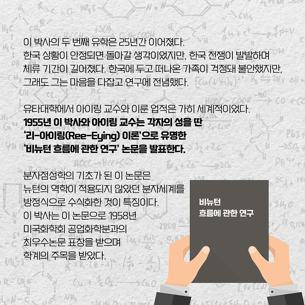 이 박사의 두 번째 유학은 25년간 이어졌다. 한국 상황이 안정되면 돌아갈 생각이었지만, 한국 전쟁이 발발하며 체류 기간이 길어졌다. 한국에 두고 떠나온 가족이 걱정돼 불안했지만, 그래도 그는 마음을 다잡고 연구에 전념했다. 유타대학에서 아이링 교수와 이룬 업적은 가히 세계적이었다. 1955년 이 박사와 아이링 교수는 각자의 성을 딴 ’리-아이링(Ree-Eying) 이론‘으로 유명한 ’비뉴턴 흐름에 관한 연구‘ 논문을 발표한다. 분자점성학의 기초가 된 이 논문은 뉴턴의 역학이 적용되지 않았던 분자세계를 방정식으로 수식화한 것이 특징이다. 이 박사는 이 논문으로 1958년 미국화학회 공업화학분과의 최우수논문 표창을 받으며 학계의 주목을 받았다. 