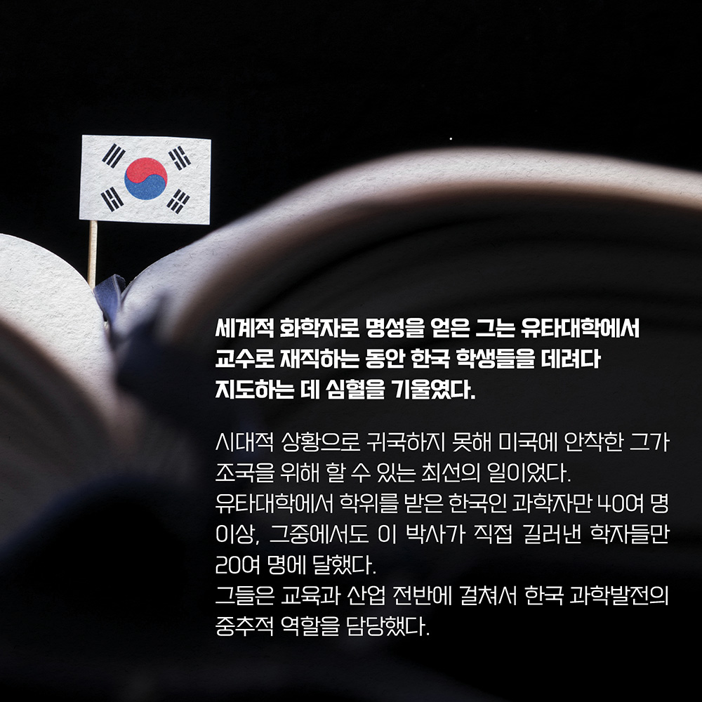 세계적 화학자로 명성을 얻은 그는 유타대학에서 교수로 재직하는 동안 한국 학생들을 데려다 지도하는 데 심혈을 기울였다. 시대적 상황으로 귀국하지 못해 미국에 안착한 그가 조국을 위해 할 수 있는 최선의 일이었다. 유타대학에서 학위를 받은 한국인 과학자만 40여 명 이상, 그중에서도 이 박사가 직접 길러낸 학자들만 20여 명에 달했다. 그들은 교육과 산업 전반에 걸쳐서 한국 과학발전의 중추적 역할을 담당했다.