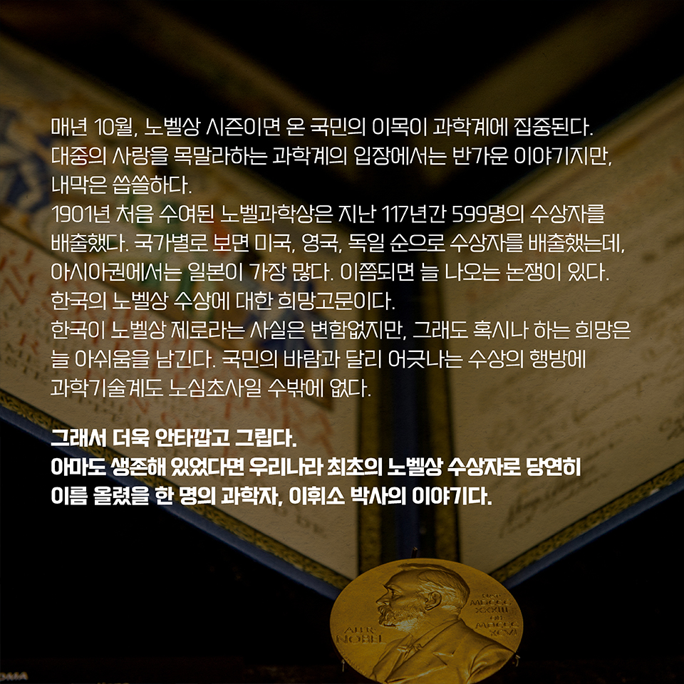 매년 10월, 노벨상 시즌이면 온 국민의 이목이 과학계에 집중된다. 대중의 사랑을 목말라하는 과학계의 입장에서는 반가운 이야기지만, 내막은 씁쓸하다. 1901년 처음 수여된 노벨과학상은 지난 117년간 599명의 수상자를 배출했다. 국가별로 보면 미국, 영국, 독일 순으로 수상자를 배출했는데, 아시아권에서는 일본이 가장 많다. 이쯤되면 늘 나오는 논쟁이 있다. 한국의 노벨상 수상에 대한 희망고문이다. 한국이 노벨상 제로라는 사실은 변함없지만, 그래도 혹시나 하는 희망은 늘 아쉬움을 남긴다. 국민의 바람과 달리 어긋나는 수상의 행방에 과학기술계도 노심초사일 수밖에 없다. 그래서 더욱 안타깝고 그립다. 아마도 생존해 있었다면 우리나라 최초의 노벨상 수상자로 당연히 이름 올렸을 한 명의 과학자, 이휘소 박사의 이야기다.