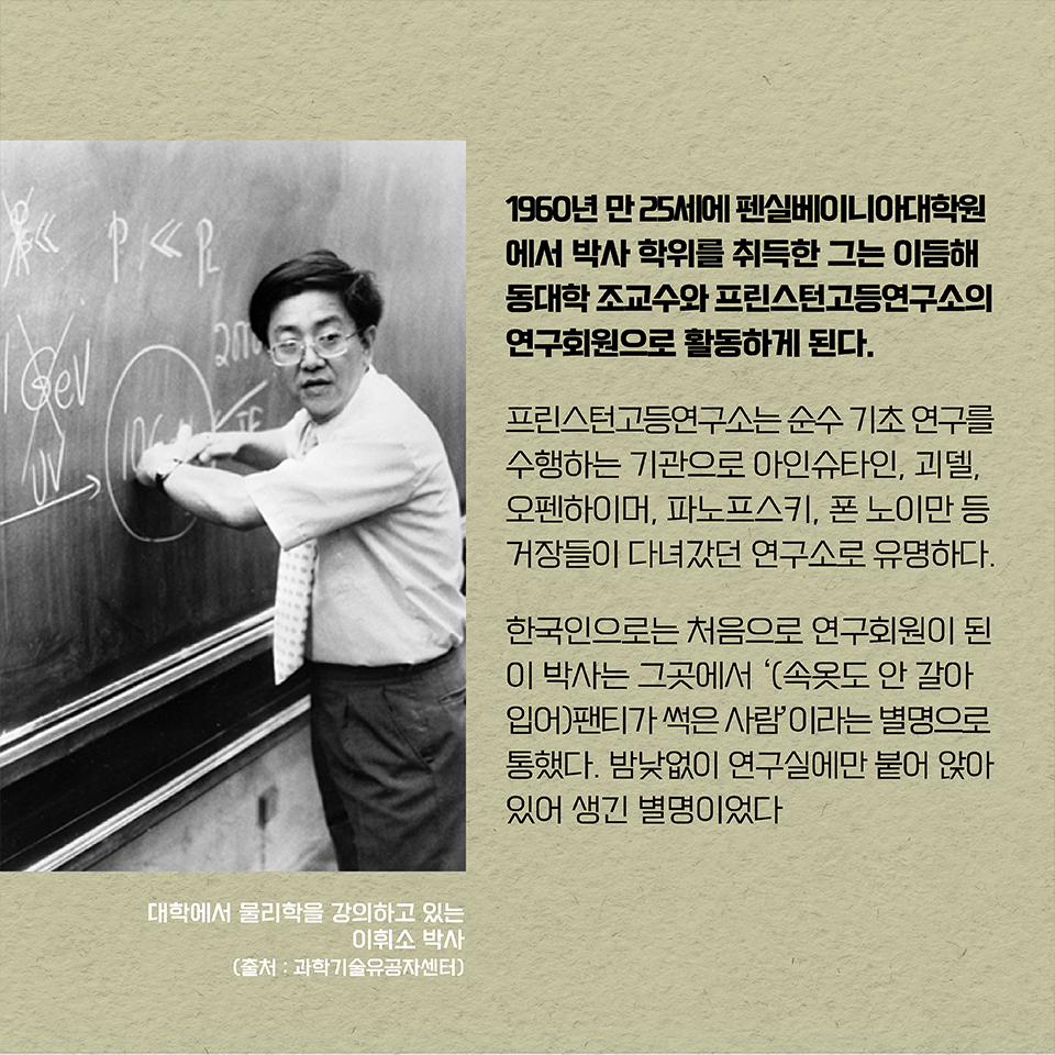 1960년 만 25세에 펜실베이니아대학원에서 박사 학위를 취득한 그는 이듬해 펜실베이니아대학 조교수와 프린스턴고등연구소의 연구회원으로 활동하게 된다. 프린스턴고등연구소는 순수 기초 연구를 수행하는 기관으로 아인슈타인, 괴델, 오펜하이머, 파노프스키, 폰 노이만 등 거장들이 다녀갔던 연구소로 유명하다. 한국인으로는 처음으로 연구회원이 된 이 박사는 그곳에서 ‘(속옷도 안 갈아입어)팬티가 썩은 사람’이라는 별명으로 통했다. 밤낮없이 연구실에만 붙어 앉아 있어 생긴 별명이었다. 