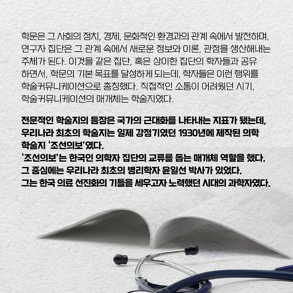 학문은 그 사회의 정치, 경제, 문화적인 환경과의 관계 속에서 발전하며, 연구자 집단은 그 관계 속에서 새로운 정보와 이론, 관점을 생산해내는 주체가 된다. 이것을 같은 집단, 혹은 상이한 집단의 학자들과 공유하면서, 학문의 기본 목표를 달성하게 되는데, 학자들은 이런 행위를 학술커뮤니케이션으로 총칭했다. 직접적인 소통이 어려웠던 시기, 학술커뮤니케이션의 매개체는 학술지였다. 전문적인 학술지의 등장은 국가의 근대화를 나타내는 지표가 됐다. 우리나라에선 일제 강점기였던 1930년에야 최초의 우리말 학술지가 제작됐는데, 그게 바로 최초의 의학 학술지였던 ‘조선의보’였다. ‘조선의보’는 한국인 의학자 집단의 교류를 돕는 매개체 역할을 했다. 그 중심에는 우리나라 최초의 병리학자 윤일선 박사가 있었다. 그는 한국 의료 선진화의 기틀을 세우고자 노력했던 시대의 과학자였다.