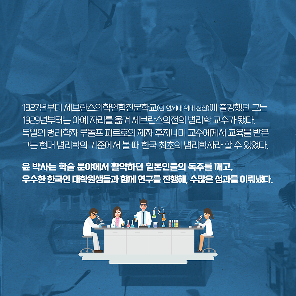 1927년부터 세브란스의학연합전문학교(현 연세대 의대 전신)에 출강했던 그는 1929년부터는 아예 자리를 옮겨 세브란스의전의 병리학 교수가 됐다. 독일의 병리학자 루돌프 피르호의 제자 후지나미 교수에게서 교육을 받은 그는 현대 병리학의 기준에서 볼 때 한국 최초의 병리학자라 할 수 있었다. 윤 박사는 학술 분야에서 활약하던 일본인들의 독주를 깨고, 우수한 한국인 대학원생들과 함께 연구를 진행해, 수많은 성과를 이뤄냈다.