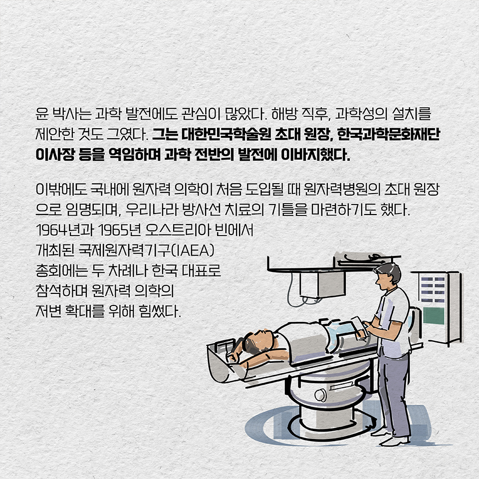 윤 박사는 과학 발전에도 관심이 많았다. 해방 직후, 과학성의 설치를 제안한 것도 그였다. 그는 대한민국학술원 초대 원장, 한국과학문화재단 이사장 등을 역임하며 과학 전반의 발전에 이바지했다. 이밖에도 그는 국내에 원자력 의학이 처음 도입될 때 원자력병원의 초대 원장으로 임명되며, 우리나라 방사선 치료의 기틀을 마련하기도 했다. 1964년과 1965년 오스트리아 빈에서 개최된 국제원자력기구(IAEA) 총회에는 두 차례나 한국 대표로 참석하며 원자력 의학의 저변 확대를 위해 힘썼다.