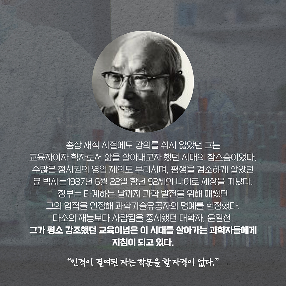 총장 재직 시절에도 강의를 쉬지 않았던 그는 교육자이자 학자로서 삶을 살아내고자 했던 시대의 참스승이었다. 수많은 정치권의 영입 제의도 뿌리치며, 평생을 검소하게 살았던 윤 박사는 1987년 6월 22일 향년 92세의 나이로 세상을 떠났다. 정부는 타계하는 날까지 과학 발전을 위해 애썼던 그의 업적을 인정해 과학기술유공자의 명예를 헌정했다. 다소의 재능보다 사람됨을 중시했던 대학자, 윤일선. 그가 평소 강조했던 교육이념은 이 시대를 살아가는 과학자들에게 지침이 되고 있다. “인격이 결여된 자는 학문을 할 자격이 없다.”