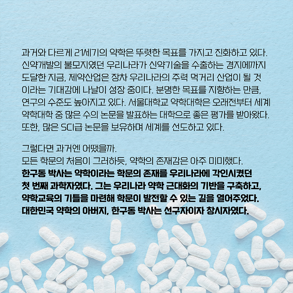 과거와 다르게 21세기의 약학은 뚜렷한 목표를 가지고 진화하고 있다. 신약개발의 불모지였던 우리나라가 신약기술을 수출하는 경지에까지 도달한 지금, 제약산업은 장차 우리나라의 주력 먹거리 산업이 될 것이라는 기대감에 나날이 성장 중이다. 분명한 목표를 지향하는 만큼, 연구의 수준도 높아지고 있다. 서울대학교 약학대학은 오래전부터 세계 약학대학 중 많은 수의 논문을 발표하는 대학으로 좋은 평가를 받아왔다. 또한, 많은 SCI급 논문을 보유하며 세계를 선도하고 있다. 그렇다면 과거엔 어땠을까. 모든 학문의 처음이 그러하듯, 약학의 존재감은 아주 미미했다. 한구동 박사는 약학이라는 학문의 존재를 우리나라에 각인시켰던 첫 번째 과학자였다. 그는 우리나라 약학 근대화의 기반을 구축하고, 약학교육의 기틀을 마련해 학문이 발전할 수 있는 길을 열어주었다. 대한민국 약학의 아버지, 한구동 박사는 선구자이자 창시자였다.