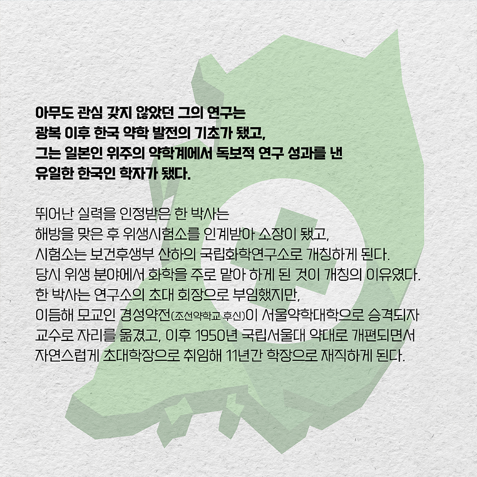 아무도 관심 갖지 않았던 그의 연구는 광복 이후 한국 약학 발전의 기초가 됐고, 그는 일본인 위주의 약학계에서 독보적 연구 성과를 낸 유일한 한국인 학자가 됐다. 뛰어난 실력을 인정받은 한 박사는 해방을 맞은 후 위생시험소를 인계받아 소장이 됐고, 시험소는 보건후생부 산하의 국립화학연구소로 개칭하게 된다. 당시 위생 분야에서 화학을 주로 맡아 하게 된 것이 개칭의 이유였다. 한 박사는 연구소의 초대 회장으로 부임했지만, 이듬해 모교인 경성약전(조선약학교 후신)이 서울약학대학으로 승격되자 교수로 자리를 옮겼고, 이후 1950년 국립서울대 약대로 개편되면서 자연스럽게 초대학장으로 취임해 11년간 학장으로 재직하게 된다.