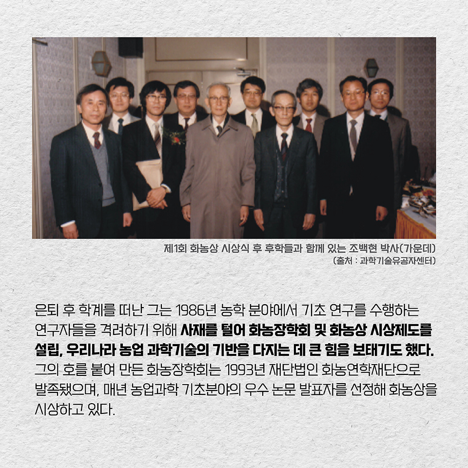 은퇴 후 학계를 떠난 그는 1986년 농학 분야에서 기초 연구를 수행하는 연구자들을 격려하기 위해 사재를 털어 화농장학회 및 화농상 시상제도를 설립, 우리나라 농업 과학기술의 기반을 다지는 데 큰 힘을 보태기도 했다. 그의 호를 붙여 만든 화농장학회는 1993년 재단법인 화농연학재단으로 발족됐으며, 매년 농업과학 기초분야의 우수 논문 발표자를 선정해 화농상을 시상하고 있다. 