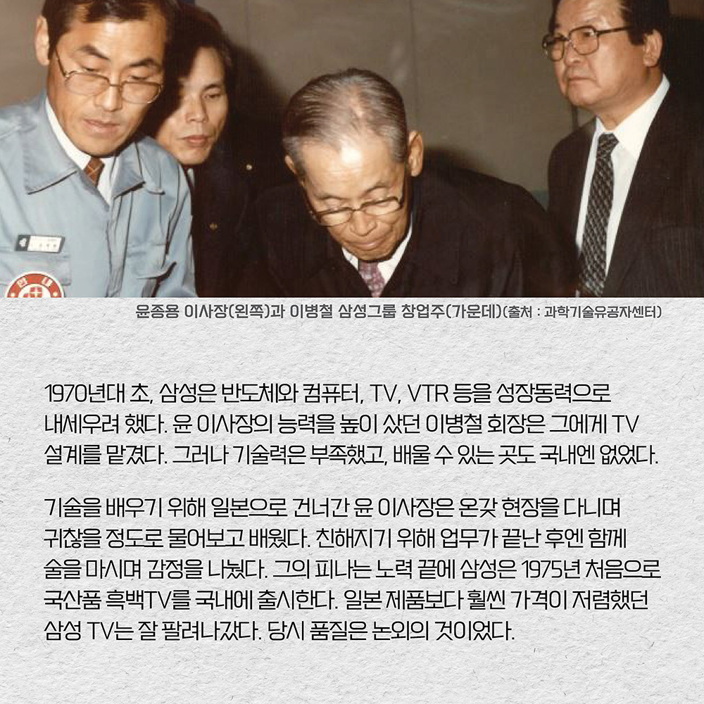 1970년대 초, 삼성은 반도체와 컴퓨터, TV, VTR 등을 성장동력으로 내세우려 했다. 윤 이사장의 능력을 높이 샀던 이병철 회장은 그에게 TV 설계를 맡겼다. 그러나 기술력은 부족했고, 배울 수 있는 곳도 국내엔 없었다. 기술을 배우기 위해 일본으로 건너간 윤 이사장은 온갖 현장을 다니며 귀찮을 정도로 물어보고 배웠다. 친해지기 위해 업무가 끝난 후엔 함께 술을 마시며 감정을 나눴다. 그의 피나는 노력 끝에 삼성은 1975년 처음으로 국산품 흑백TV를 국내에 출시한다. 일본 제품보다 훨씬 가격이 저렴했던 삼성 TV는 잘 팔려나갔다. 당시 품질은 논외의 것이었다.