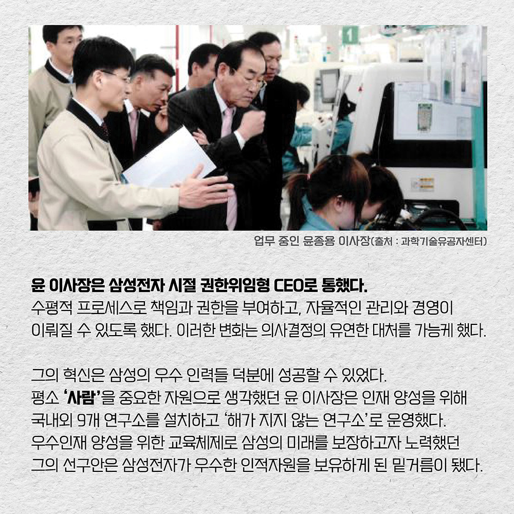 윤 이사장은 삼성전자 시절 권한위임형 CEO로 통했다. 수평적 프로세스로 책임과 권한을 부여하고, 자율적인 관리와 경영이 이뤄질 수 있도록 했다. 이러한 변화는 의사결정의 유연한 대처를 가능케 했다. 그의 혁신은 삼성의 우수 인력들 덕분에 성공할 수 있었다. 평소 ‘사람 ’을 중요한 자원으로 생각했던 윤 이사장은 인재 양성을 위해 국내외 9개 연구소를 설치하고 ‘해가 지지 않는 연구소’로 운영했다. 우수인재 양성을 위한 교육체제로 삼성의 미래를 보장하고자 노력했던 그의 선구안은 삼성전자가 우수한 인적자원을 보유하게 된 밑거름이 됐다.