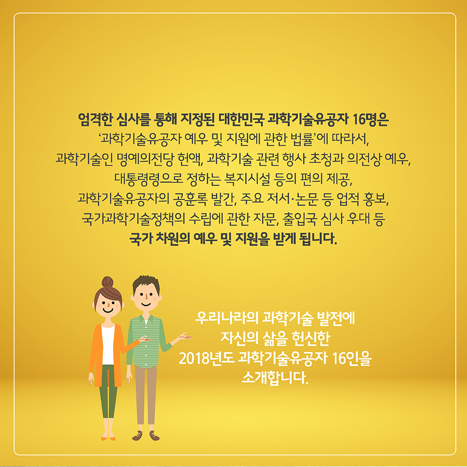 엄격한 심사를 통해 지정된 대한민국 과학기술유공자 16명은 
‘과학기술유공자 예우 및 지원에 관한 법률’에 따라서, 
과학기술인 명예의전당 헌액, 과학기술 관련 행사 초청과 의전상 예우, 
대통령령으로 정하는 복지시설 등의 편의 제공, 과학기술유공자의 공훈록 발간, 
주요 저서·논문 등 업적 홍보, 국가과학기술정책의 수립에 관한 자문, 
출입국 심사 우대 등 국가 차원의 예우 및 지원을 받게 됩니다.
우리나라의 과학기술 발전에 자신의 삶을 헌신한
2018년도 과학기술유공자 16인을 소개합니다. 