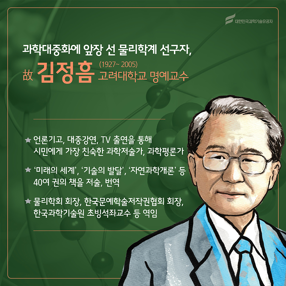 과학대중화에 앞장 선 물리학계 선구자, 故김정흠(1927~2005)
소속 : 고려대학교 명예교수
○ 언론기고, 대중강연, TV 출연을 통해 시민에게 가장 친숙한 과학저술가, 과학평론가
○ ‘미래의 세계’, ‘기술의 발달’,  ‘자연과학개론’ 등 40여 권의 책을 저술, 번역
○ 물리학회 회장, 한국문예학술저작권협회 회장, 한국과학기술원 초빙석좌교수 등 역임
