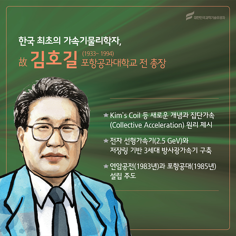 한국 최초의 가속기물리학자, 故김호길(1933~1994)
소속 : 포항공과대학교 전 총장 
○ Kim's Coil 등 새로운 개념과 집단가속(Collective Acceleration) 원리 제시
○ 전자 선형가속기(2.5 GeV)와 저장링 기반 3세대 방사광가속기 구축 
○ 연암공전(1983년)과 포항공대(1985년) 설립 주도
