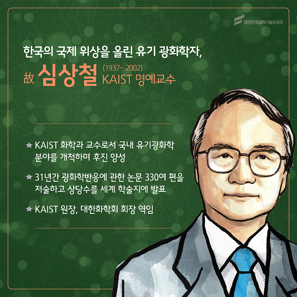 한국의 국제 위상을 올린 유기 광화학자, 故심상철(1937~2007)
소속 : KAIST 명예교수
○ KAIST 화학과 교수로서 국내 유기광화학 분야를 개척하며 후진 양성
○ 31년간 광화학반응에 관한 논문 330여 편을 저술하고 상당수를 세계 학술지에 발표
○ KAIST 원장, 대한화학회 회장 역임
