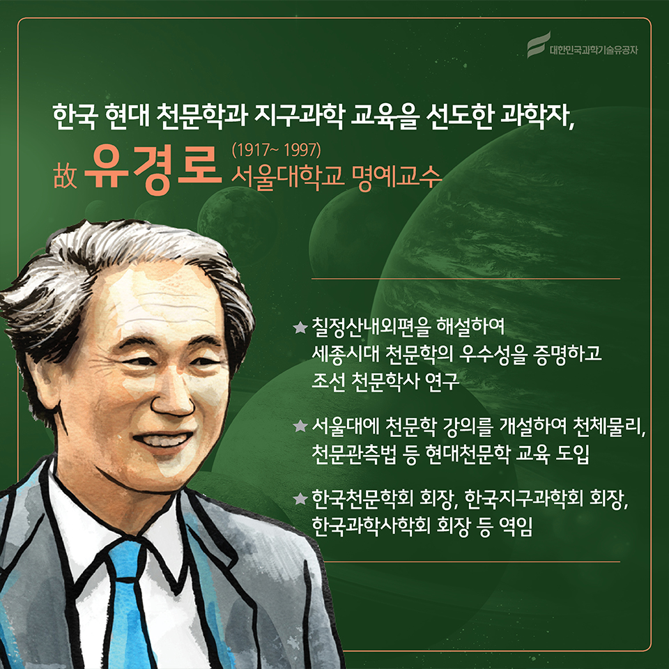 한국 현대 천문학과 지구과학 교육을 선도한 과학자, 故유경로(1916~1997)
소속 : 서울대학교 명예교수
○ 칠정산내외편을 해설하여 세종시대 천문학의 우수성을 증명하고 조선 천문학사 연구
○ 서울대에 천문학 강의를 개설하여 천체물리, 천문관측법 등 현대천문학 교육 도입
○ 한국천문학회 회장, 한국지구과학회 회장, 한국과학사학회 회장 등 역임